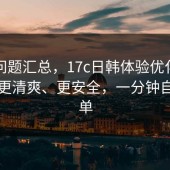 常见问题汇总，17c日韩体验优化已上线：更清爽、更安全，一分钟自查清单
