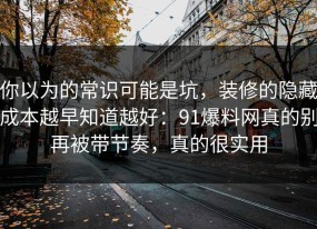 你以为的常识可能是坑，装修的隐藏成本越早知道越好：91爆料网真的别再被带节奏，真的很实用