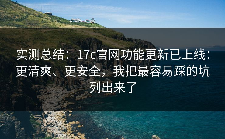 实测总结：17c官网功能更新已上线：更清爽、更安全，我把最容易踩的坑列出来了