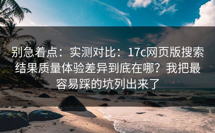 别急着点：实测对比：17c网页版搜索结果质量体验差异到底在哪？我把最容易踩的坑列出来了