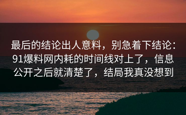 最后的结论出人意料，别急着下结论：91爆料网内耗的时间线对上了，信息公开之后就清楚了，结局我真没想到
