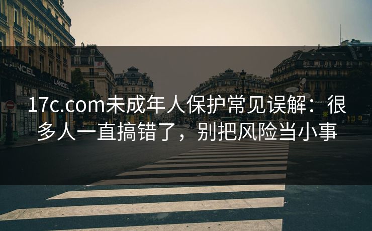 17c.com未成年人保护常见误解：很多人一直搞错了，别把风险当小事