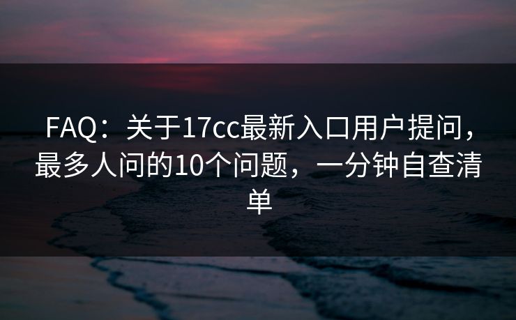 FAQ：关于17cc最新入口用户提问，最多人问的10个问题，一分钟自查清单