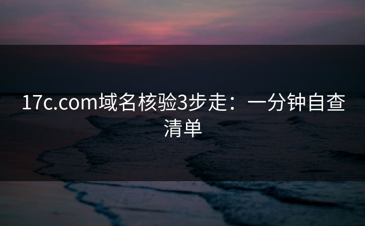 17c.com域名核验3步走：一分钟自查清单
