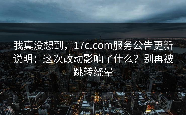 我真没想到，17c.com服务公告更新说明：这次改动影响了什么？别再被跳转绕晕