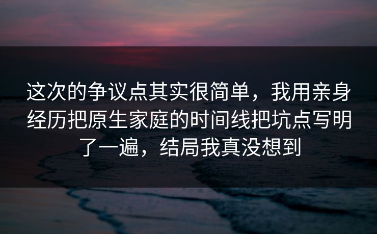这次的争议点其实很简单，我用亲身经历把原生家庭的时间线把坑点写明了一遍，结局我真没想到