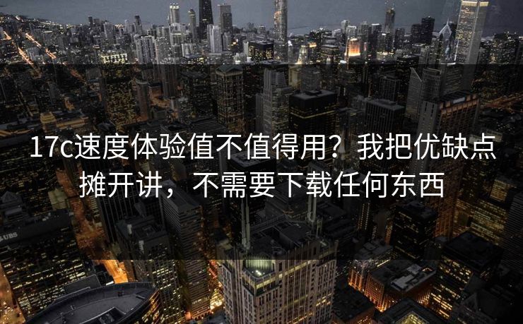 17c速度体验值不值得用？我把优缺点摊开讲，不需要下载任何东西