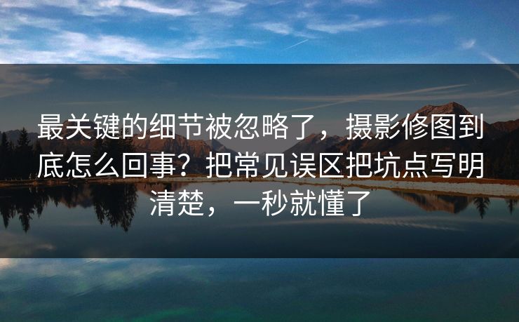 最关键的细节被忽略了，摄影修图到底怎么回事？把常见误区把坑点写明清楚，一秒就懂了