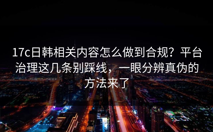 17c日韩相关内容怎么做到合规？平台治理这几条别踩线，一眼分辨真伪的方法来了