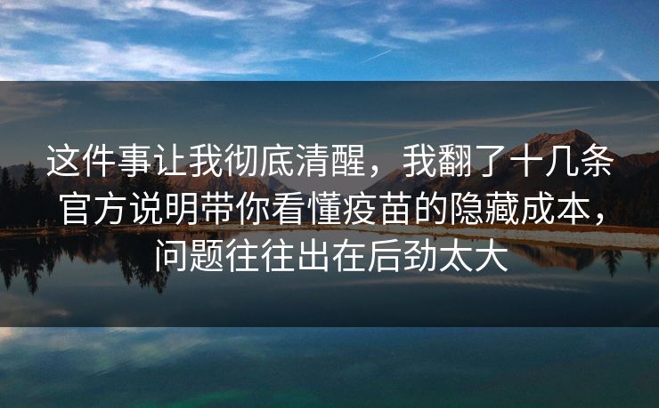这件事让我彻底清醒，我翻了十几条官方说明带你看懂疫苗的隐藏成本，问题往往出在后劲太大