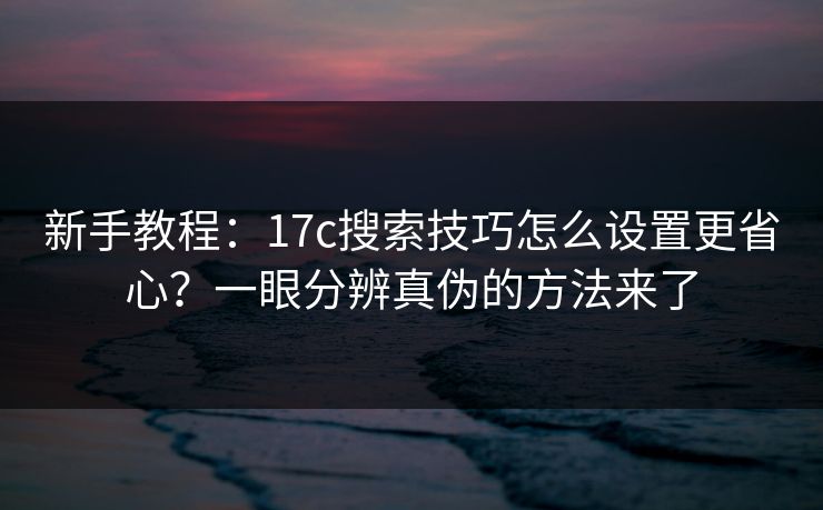 新手教程：17c搜索技巧怎么设置更省心？一眼分辨真伪的方法来了