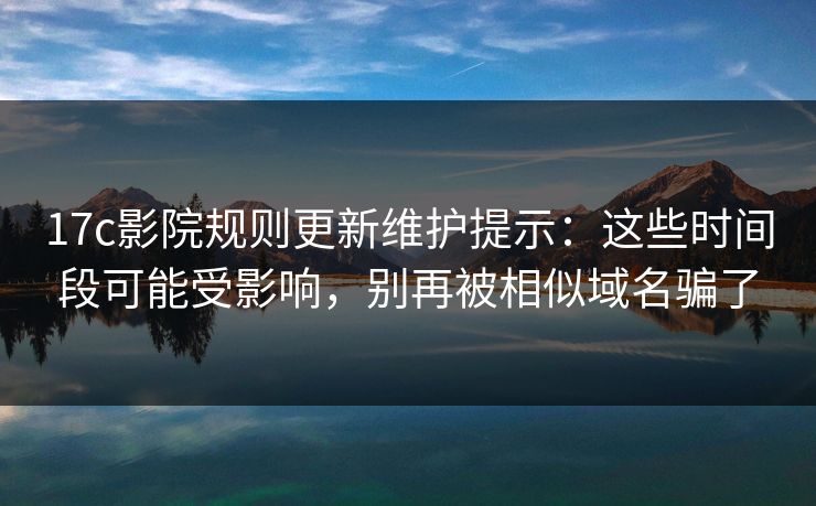 17c影院规则更新维护提示：这些时间段可能受影响，别再被相似域名骗了