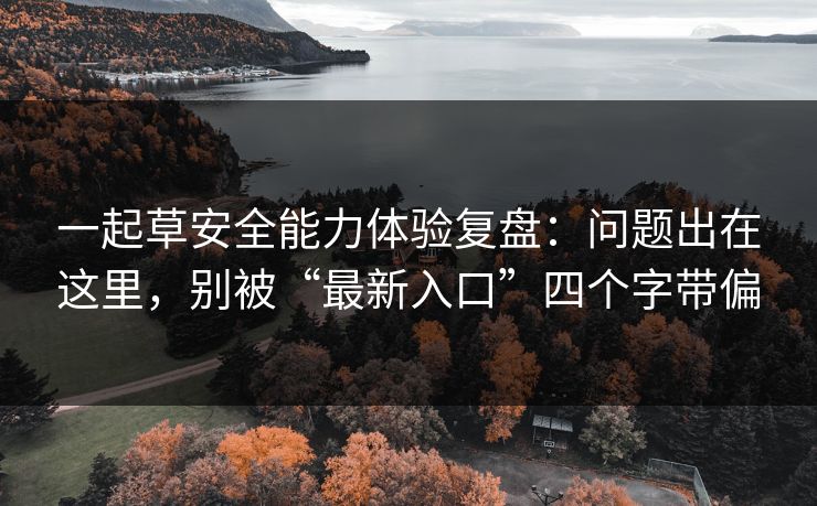 一起草安全能力体验复盘:问题出在这里,别被“最新入口”四个字带偏 一起草安全能力体验复盘:问题出在这里,别被“最新入口”四个字带偏