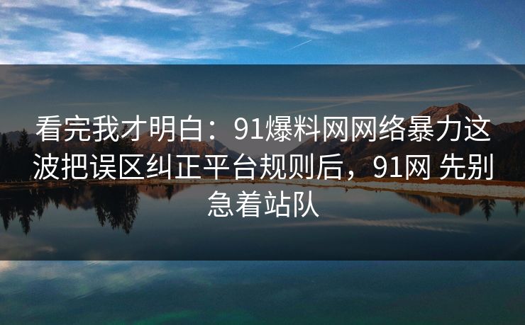 看完我才明白:91爆料网网络暴力这波把误区纠正平台规则后,91网 先别急着站队 看完我才明白:91爆料网网络暴力这波把误区纠正平台规则后,91网 先别急着站队