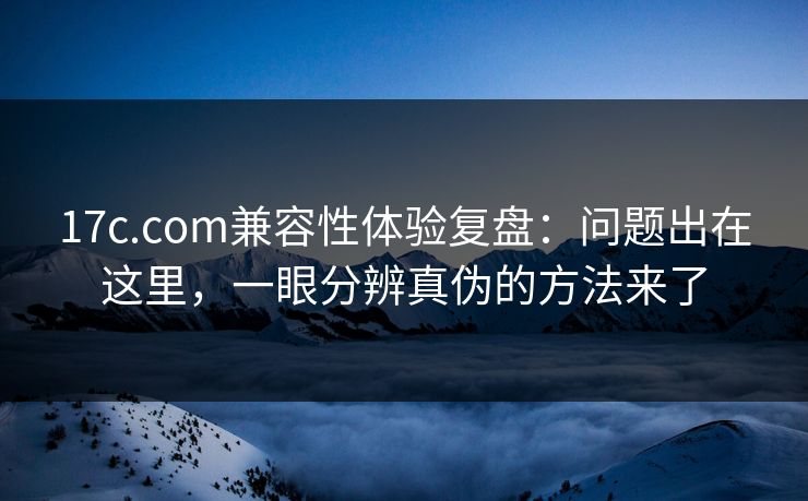 17c.com兼容性体验复盘:问题出在这里,一眼分辨真伪的方法来了 17c.com兼容性体验复盘:问题出在这里,一眼分辨真伪的方法来了