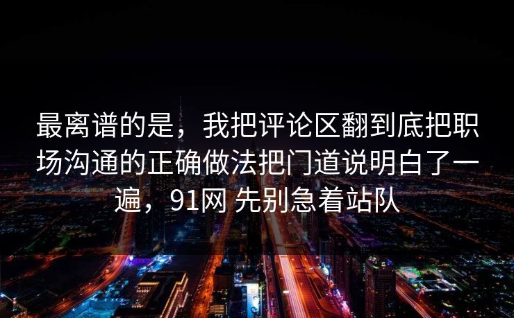 最离谱的是，我把评论区翻到底把职场沟通的正确做法把门道说明白了一遍，91网 先别急着站队
