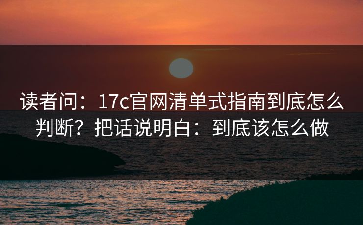 读者问:17c官网清单式指南到底怎么判断?把话说明白:到底该怎么做 读者问:17c官网清单式指南到底怎么判断?把话说明白:到底该怎么做