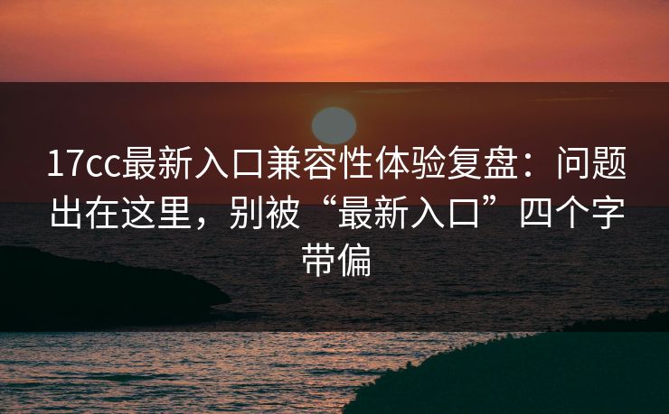 17cc最新入口兼容性体验复盘:问题出在这里,别被“最新入口”四个字带偏 17cc最新入口兼容性体验复盘:问题出在这里,别被“最新入口”四个字带偏