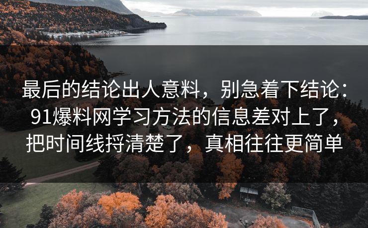 最后的结论出人意料,别急着下结论:91爆料网学习方法的信息差对上了,把时间线捋清楚了,真相往往更简单 最后的结论出人意料,别急着下结论:91爆料网学习方法的信息差对上了,把时间线捋清楚了,真相往往更简单