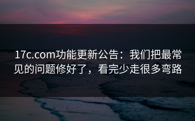 17c.com功能更新公告：我们把最常见的问题修好了，看完少走很多弯路