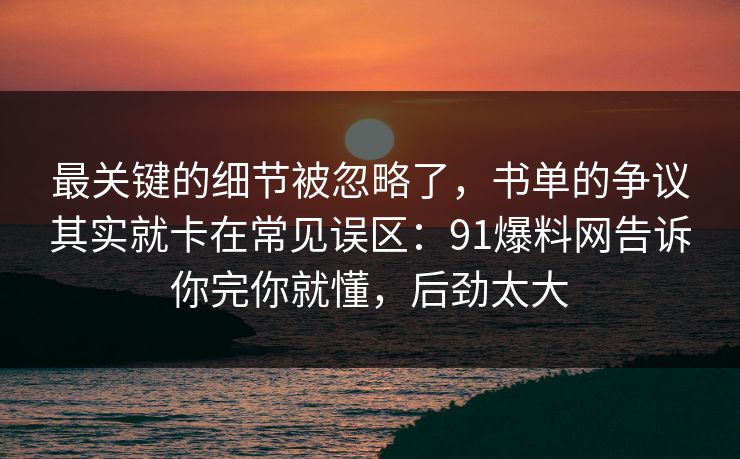 最关键的细节被忽略了,书单的争议其实就卡在常见误区:91爆料网告诉你完你就懂,后劲太大 最关键的细节被忽略了,书单的争议其实就卡在常见误区:91爆料网告诉你完你就懂,后劲太大