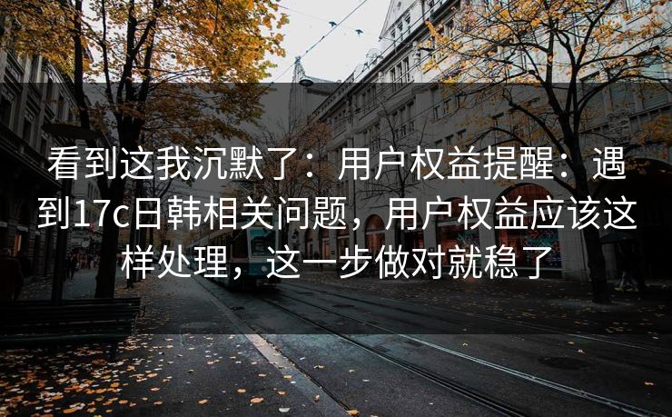 看到这我沉默了:用户权益提醒:遇到17c日韩相关问题,用户权益应该这样处理,这一步做对就稳了 看到这我沉默了:用户权益提醒:遇到17c日韩相关问题,用户权益应该这样处理,这一步做对就稳了
