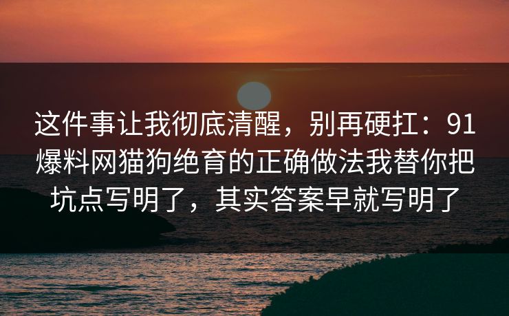 这件事让我彻底清醒,别再硬扛:91爆料网猫狗绝育的正确做法我替你把坑点写明了,其实答案早就写明了 这件事让我彻底清醒,别再硬扛:91爆料网猫狗绝育的正确做法我替你把坑点写明了,其实答案早就写明了