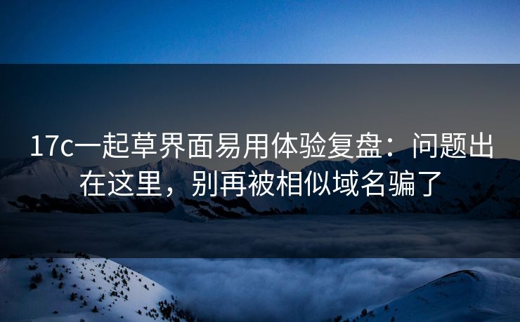 17c一起草界面易用体验复盘:问题出在这里,别再被相似域名骗了 17c一起草界面易用体验复盘:问题出在这里,别再被相似域名骗了