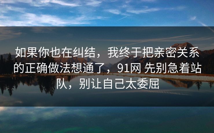 如果你也在纠结，我终于把亲密关系的正确做法想通了，91网 先别急着站队，别让自己太委屈