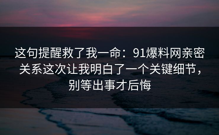 这句提醒救了我一命:91爆料网亲密关系这次让我明白了一个关键细节,别等出事才后悔 这句提醒救了我一命:91爆料网亲密关系这次让我明白了一个关键细节,别等出事才后悔