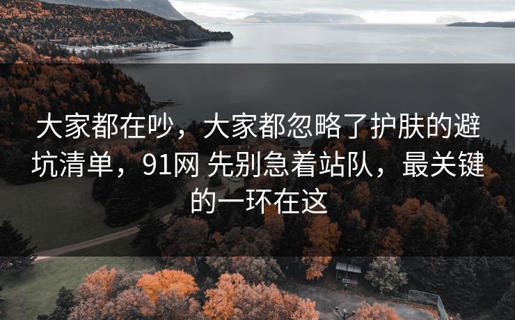 大家都在吵,大家都忽略了护肤的避坑清单,91网 先别急着站队,最关键的一环在这 大家都在吵,大家都忽略了护肤的避坑清单,91网 先别急着站队,最关键的一环在这