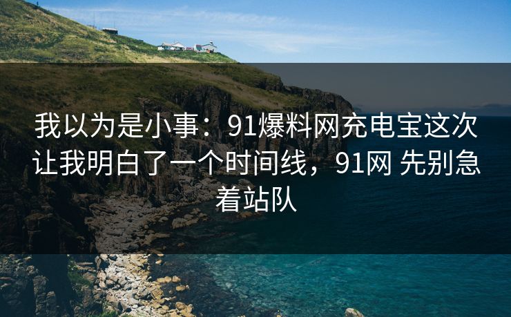 我以为是小事：91爆料网充电宝这次让我明白了一个时间线，91网 先别急着站队