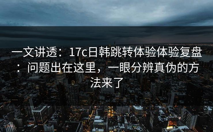 一文讲透：17c日韩跳转体验体验复盘：问题出在这里，一眼分辨真伪的方法来了