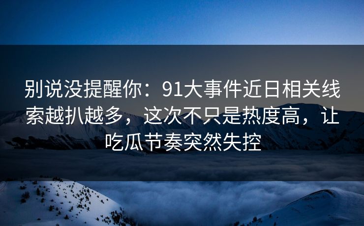 别说没提醒你:91大事件近日相关线索越扒越多,这次不只是热度高,让吃瓜节奏突然失控 别说没提醒你:91大事件近日相关线索越扒越多,这次不只是热度高,让吃瓜节奏突然失控