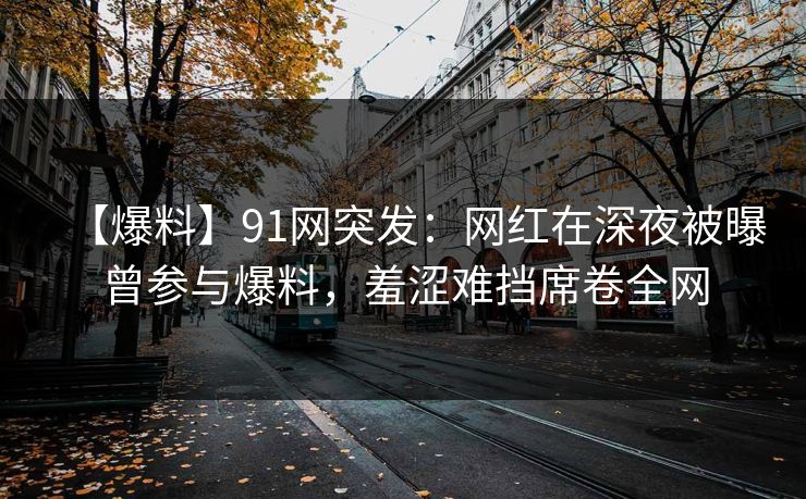 【爆料】91网突发：网红在深夜被曝曾参与爆料，羞涩难挡席卷全网