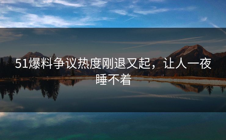 51爆料争议热度刚退又起，让人一夜睡不着
